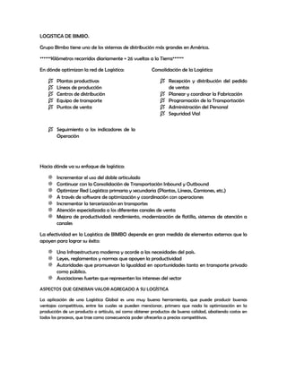 LOGISTICA DE BIMBO.
Grupo Bimbo tiene uno de los sistemas de distribución más grandes en América.
******Kilómetros recorridos diariamente = 26 vueltas a la Tierra******
En dónde optimizan la red de Logística:
 Plantas productivas
 Líneas de producción
 Centros de distribución
 Equipo de transporte
 Puntos de venta
Consolidación de la Logística
 Recepción y distribución del pedido
de ventas
 Planear y coordinar la Fabricación
 Programación de la Transportación
 Administración del Personal
 Seguridad Vial
 Seguimiento a los indicadores de la
Operación
Hacia dónde va su enfoque de logística:
Incrementar el uso del doble articulado
Continuar con la Consolidación de Transportación Inbound y Outbound
Optimizar Red Logística primaria y secundaria (Plantas, Líneas, Camiones, etc.)
A través de software de optimización y coordinación con operaciones
Incrementar la tercerización en transportes
Atención especializada a los diferentes canales de venta
Mejora de productividad: rendimiento, modernización de flotilla, sistemas de atención a
canales
La efectividad en la Logística de BIMBO depende en gran medida de elementos externos que la
apoyen para lograr su éxito:
Una Infraestructura moderna y acorde a las necesidades del país.
Leyes, reglamentos y normas que apoyen la productividad
Autoridades que promuevan la Igualdad en oportunidades tanto en transporte privado
como público.
Asociaciones fuertes que representen los intereses del sector
ASPECTOS QUE GENERAN VALOR AGREGADO A SU LOGÍSTICA
La aplicación de una Logística Global es una muy buena herramienta, que puede producir buenas
ventajas competitivas, entre las cuales se pueden mencionar, primero que nada la optimización en la
producción de un producto o artículo, así como obtener productos de buena calidad, abatiendo costos en
todos los procesos, que trae como consecuencia poder ofrecerlos a precios competitivos.
 