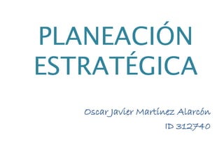PLANEACIÓN 
ESTRATÉGICA 
Oscar Javier Martínez Alarcón 
ID 312740 
 