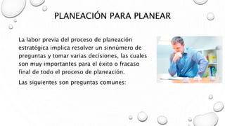 PLANEACIÓN PARA PLANEAR
La labor previa del proceso de planeación
estratégica implica resolver un sinnúmero de
preguntas y tomar varias decisiones, las cuales
son muy importantes para el éxito o fracaso
final de todo el proceso de planeación.
Las siguientes son preguntas comunes:
 