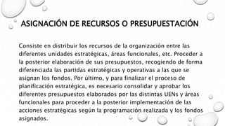 ASIGNACIÓN DE RECURSOS O PRESUPUESTACIÓN
Consiste en distribuir los recursos de la organización entre las
diferentes unidades estratégicas, áreas funcionales, etc. Proceder a
la posterior elaboración de sus presupuestos, recogiendo de forma
diferenciada las partidas estratégicas y operativas a las que se
asignan los fondos. Por último, y para finalizar el proceso de
planificación estratégica, es necesario consolidar y aprobar los
diferentes presupuestos elaborados por las distintas UENs y áreas
funcionales para proceder a la posterior implementación de las
acciones estratégicas según la programación realizada y los fondos
asignados.
 