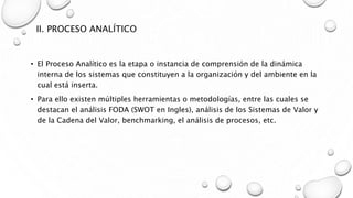 II. PROCESO ANALÍTICO
• El Proceso Analítico es la etapa o instancia de comprensión de la dinámica
interna de los sistemas que constituyen a la organización y del ambiente en la
cual está inserta.
• Para ello existen múltiples herramientas o metodologías, entre las cuales se
destacan el análisis FODA (SWOT en Ingles), análisis de los Sistemas de Valor y
de la Cadena del Valor, benchmarking, el análisis de procesos, etc.
 