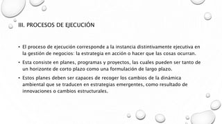 III. PROCESOS DE EJECUCIÓN
• El proceso de ejecución corresponde a la instancia distintivamente ejecutiva en
la gestión de negocios: la estrategia en acción o hacer que las cosas ocurran.
• Esta consiste en planes, programas y proyectos, las cuales pueden ser tanto de
un horizonte de corto plazo como una formulación de largo plazo.
• Estos planes deben ser capaces de recoger los cambios de la dinámica
ambiental que se traducen en estrategias emergentes, como resultado de
innovaciones o cambios estructurales.
 