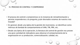 IV. PROCESO DE CONTROL Y COMPROMISO
• El proceso de control y compromisos es la instancia de retroalimentación y
permite respondernos a la pregunta ¿cuán desviados estamos de nuestra ruta
trazada?
• En general, desde una óptica de la gestión de inversiones, se identifican como
métricas de bondad de comportamiento el VAN, TIR, PRK, etc.
• Desde una óptica de la operación, la literatura de control de gestión nos provee
una gran cantidad de indicadores para observar el comportamiento de la
organización en su producción, comercialización, calidad, etc.
 