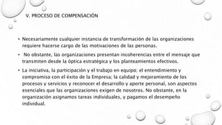V. PROCESO DE COMPENSACIÓN
• Necesariamente cualquier instancia de transformación de las organizaciones
requiere hacerse cargo de las motivaciones de las personas.
• No obstante, las organizaciones presentan incoherencias entre el mensaje que
transmiten desde la óptica estratégica y los planteamientos efectivos.
• La iniciativa, la participación y el trabajo en equipo; el entendimiento y
compromiso con el éxito de la Empresa; la calidad y mejoramiento de los
procesos y servicios y reconocer el desarrollo y aporte personal, son aspectos
esenciales que las organizaciones exigen de nosotros. No obstante, en la
organización asignamos tareas individuales, y pagamos el desempeño
individual.
 