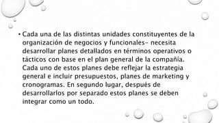 • Cada una de las distintas unidades constituyentes de la
organización de negocios y funcionales- necesita
desarrollar planes detallados en términos operativos o
tácticos con base en el plan general de la compañía.
Cada uno de estos planes debe reflejar la estrategia
general e incluir presupuestos, planes de marketing y
cronogramas. En segundo lugar, después de
desarrollarlos por separado estos planes se deben
integrar como un todo.
 