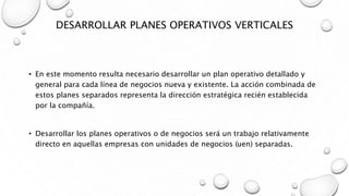 DESARROLLAR PLANES OPERATIVOS VERTICALES
• En este momento resulta necesario desarrollar un plan operativo detallado y
general para cada línea de negocios nueva y existente. La acción combinada de
estos planes separados representa la dirección estratégica recién establecida
por la compañía.
• Desarrollar los planes operativos o de negocios será un trabajo relativamente
directo en aquellas empresas con unidades de negocios (uen) separadas.
 