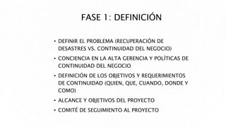 FASE 1: DEFINICIÓN
• DEFINIR EL PROBLEMA (RECUPERACIÓN DE
DESASTRES VS. CONTINUIDAD DEL NEGOCIO)
• CONCIENCIA EN LA ALTA GERENCIA Y POLÍTICAS DE
CONTINUIDAD DEL NEGOCIO
• DEFINICIÓN DE LOS OBJETIVOS Y REQUERIMIENTOS
DE CONTINUIDAD (QUIEN, QUE, CUANDO, DONDE Y
COMO)
• ALCANCE Y OBJETIVOS DEL PROYECTO
• COMITÉ DE SEGUIMIENTO AL PROYECTO
 