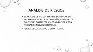 ANÁLISIS DE RIESGOS
• EL ANÁLISIS DE RIESGOS PERMITE IDENTIFICAR LAS
VULNERABILIDADES DE LA COMPAÑÍA, EVALUAR LOS
CONTROLES EXISTENTES, ASÍ COMO PREVER SI SON
NECESARIOS NUEVOS CONTROLES.
• PUEDE SER CUALITATIVO O CUANTITATIVO
 