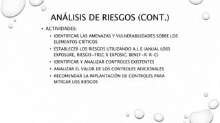 ANÁLISIS DE RIESGOS (CONT.)
• ACTIVIDADES:
• IDENTIFICAR LAS AMENAZAS Y VULNERABILIDADES SOBRE LOS
ELEMENTOS CRÍTICOS
• ESTABLECER LOS RIESGOS UTILIZANDO A.L.E (ANUAL LOSS
EXPOSURE, RIESGO=FREC X EXPOSIC, BENEF=R-R-C)
• IDENTIFICAR Y ANALIZAR CONTROLES EXISTENTES
• ANALIZAR EL VALOR DE LOS CONTROLES ADICIONALES
• RECOMENDAR LA IMPLANTACIÓN DE CONTROLES PARA
MITIGAR LOS RIESGOS
 