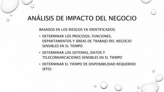ANÁLISIS DE IMPACTO DEL NEGOCIO
BASADOS EN LOS RIESGOS YA IDENTIFICADOS:
• DETERMINAR LOS PROCESOS, FUNCIONES,
DEPARTAMENTOS Y ÁREAS DE TRABAJO DEL NEGOCIO
SENSIBLES EN EL TIEMPO
• DETERMINAR LOS SISTEMAS, DATOS Y
TELECOMUNICACIONES SENSIBLES EN EL TIEMPO
• DETERMINAR EL TIEMPO DE DISPONIBILIDAD REQUERIDO
(RTO)
 