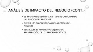 ANÁLISIS DE IMPACTO DEL NEGOCIO (CONT.)
• ES IMPORTANTE DEFINIR EL CRITERIO DE CRITICIDAD DE
LAS FUNCIONES Y PROCESOS
• DEFINIR LAS CONSECUENCIAS DE LAS CAÍDAS DEL
NEGOCIO
• ESTABLECER EL RTO (TIEMPO OBJETIVO DE
RECUPERACIÓN) DE LOS PROCESOS CRÍTICOS
 