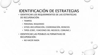 IDENTIFICACIÓN DE ESTRATEGIAS
• IDENTIFICAR LOS REQUERIMIENTOS DE LAS ESTRATEGIAS
DE RECUPERACIÓN:
• TIEMPOS
• PERSONAL REQUERIDO
• SITIOS (RECUPERACIÓN, COORDINACIÓN, REINICIO)
• TIPOS (CDEC, FUNCIONES DEL NEGOCIO, COMUNIC.)
• IDENTIFICAR LAS POSIBLES ALTERNATIVAS DE
RECUPERACIÓN :
• NO HACER NADA
 