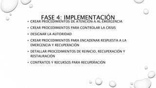 FASE 4: IMPLEMENTACIÓN
• CREAR PROCEDIMIENTOS DE ATENCIÓN A AL EMERGENCIA
• CREAR PROCEDIMIENTOS PARA CONTROLAR LA CRISIS
• DESIGNAR LA AUTORIDAD
• CREAR PROCEDIMIENTOS PARA ENCADENAR RESPUESTA A LA
EMERGENCIA Y RECUPERACIÓN
• DETALLAR PROCEDIMIENTOS DE REINICIO, RECUPERACIÓN Y
RESTAURACIÓN
• CONTRATOS Y RECURSOS PARA RECUPERACIÓN
 