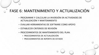 FASE 6: MANTENIMIENTO Y ACTUALIZACIÓN
• PROGRAMAR Y CALCULAR LA INVERSIÓN EN ACTIVIDADES DE
ACTUALIZACIÓN Y MANTENIMIENTO
• EVALUAR HERRAMIENTAS DE SOFTWARE COMO APOYO
• ESTABLECER CRITERIOS DE REVISIÓN
• PROCEDIMIENTOS DE MANTENIMIENTO DEL PLAN:
• PROCEDIMIENTOS DE ACTUALIZACIÓN
• PROCEDIMIENTOS DE REPORTE DE ESTADO
 