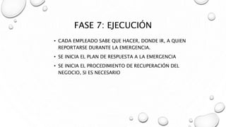 FASE 7: EJECUCIÓN
• CADA EMPLEADO SABE QUE HACER, DONDE IR, A QUIEN
REPORTARSE DURANTE LA EMERGENCIA.
• SE INICIA EL PLAN DE RESPUESTA A LA EMERGENCIA
• SE INICIA EL PROCEDIMIENTO DE RECUPERACIÓN DEL
NEGOCIO, SI ES NECESARIO
 
