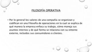 FILOSOFÍA OPERATIVA
• Por lo general los valores de una compañía se organizan y
codifican en una Filosofía de operaciones en la cual se explica de
qué manera la empresa enfoca su trabajo, cómo maneja sus
asuntos internos y de qué forma se relaciona con su entorno
externo, incluidos sus consumidores o clientes.
 