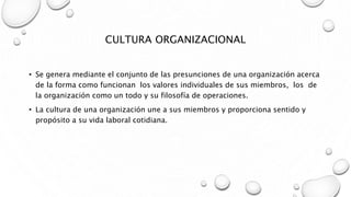 CULTURA ORGANIZACIONAL
• Se genera mediante el conjunto de las presunciones de una organización acerca
de la forma como funcionan los valores individuales de sus miembros, los de
la organización como un todo y su filosofía de operaciones.
• La cultura de una organización une a sus miembros y proporciona sentido y
propósito a su vida laboral cotidiana.
 