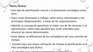 Planes tácticos
• Este tipo de planificación recurre a la planeación estratégica como
base.
• Estos están destinados a trabajar sobre temas relacionados a los
principales departamentos o áreas de las organizaciones.
• Además se encarga de garantizar el mejor uso de los recursos y su
optimización, sobre todo aquellos que serán utilizados para
alcanzar las metas determinadas.
• Estos planes se diferencian de los estratégicos por una cuestión de
tiempo.
• Cuando haya una mayor utilización de tiempo la planificación será
más estratégica que táctica.
 
