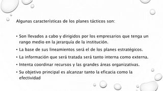 Algunas características de los planes tácticos son:
• Son llevados a cabo y dirigidos por los empresarios que tenga un
rango medio en la jerarquía de la institución.
• La base de sus lineamientos será el de los planes estratégicos.
• La información que será tratada será tanto interna como externa.
• Intenta coordinar recursos y las grandes áreas organizativas.
• Su objetivo principal es alcanzar tanto la eficacia como la
efectividad
 