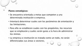Planes estratégicos:
• Se encuentra orientada a metas que competen a una
determinada institución o empresa.
• Intentará determinar cuales son los parámetros de orientación y
las limitaciones.
• Para ello se establecen cuales son los propósitos, los recursos
que se emplearán y cuales serán guías a la hora de administrar
los mimos.
• La empresa o institución es tratada como un todo, no serán
diferenciadas sus áreas o sectores.
 