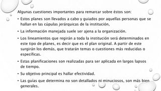 Algunas cuestiones importantes para remarcar sobre éstos son:
• Estos planes son llevados a cabo y guiados por aquellas personas que se
hallan en las cúpulas jerárquicas de la institución,
• La información manejada suele ser ajena a la organización.
• Los lineamientos que regirán a toda la institución será determinados en
este tipo de planes, es decir que es el plan original. A partir de este
surgirán los demás, que tratarán temas o cuestiones más reducidas o
específicas.
• Estas planificaciones son realizadas para ser aplicada en largos lapsos
de tiempo.
• Su objetivo principal es hallar efectividad.
• Las guías que determina no son detallados ni minuciosos, son más bien
generales.
 