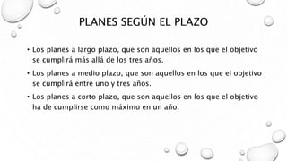 PLANES SEGÚN EL PLAZO
• Los planes a largo plazo, que son aquellos en los que el objetivo
se cumplirá más allá de los tres años.
• Los planes a medio plazo, que son aquellos en los que el objetivo
se cumplirá entre uno y tres años.
• Los planes a corto plazo, que son aquellos en los que el objetivo
ha de cumplirse como máximo en un año.
 