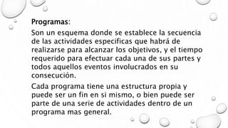 Programas:
Son un esquema donde se establece la secuencia
de las actividades especificas que habrá de
realizarse para alcanzar los objetivos, y el tiempo
requerido para efectuar cada una de sus partes y
todos aquellos eventos involucrados en su
consecución.
Cada programa tiene una estructura propia y
puede ser un fin en si mismo, o bien puede ser
parte de una serie de actividades dentro de un
programa mas general.
 