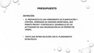 PRESUPUESTO
DEFINICIÓN:
• EL PRESUPUESTO ES UNA HERRAMIENTA DE PLANIFICACIÓN Y
CONTROL, EXPRESADO EN UNIDADES MONETARIAS, QUE
PERMITE PREVER Y CONTROLAR EL DESARROLLO DE LAS
ACTIVIDADES DE UNA ORGANIZACIÓN EN UN PERÍODO DE
TIEMPO.
• EXISTE UNA ÍNTIMA RELACIÓN CON EL PLANEAMIENTO
ESTRATÉGICO
 