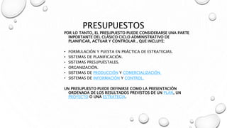 PRESUPUESTOS
POR LO TANTO, EL PRESUPUESTO PUEDE CONSIDERARSE UNA PARTE
IMPORTANTE DEL CLÁSICO CICLO ADMINISTRATIVO DE
PLANIFICAR, ACTUAR Y CONTROLAR , QUE INCLUYE:
• FORMULACIÓN Y PUESTA EN PRÁCTICA DE ESTRATEGIAS.
• SISTEMAS DE PLANIFICACIÓN.
• SISTEMAS PRESUPUÉSTALES.
• ORGANIZACIÓN.
• SISTEMAS DE PRODUCCIÓN Y COMERCIALIZACIÓN.
• SISTEMAS DE INFORMACIÓN Y CONTROL.
UN PRESUPUESTO PUEDE DEFINIRSE COMO LA PRESENTACIÓN
ORDENADA DE LOS RESULTADOS PREVISTOS DE UN PLAN, UN
PROYECTO O UNA ESTRATEGIA.
 