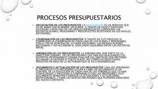 PROCESOS PRESUPUESTARIOS
• NEGOCIACIÓN DE LOS PRESUPUESTOS: LA NEGOCIACIÓN ES UN PROCESO QUE
VA DE ABAJO HACIA ARRIBA, EN DONDE, A TRAVÉS DE FASES ITERATIVAS
SUCESIVAS, CADA UNO DE LOS NIVELES JERÁRQUICOS CONSOLIDA LOS
DISTINTOS PLANES, PROGRAMAS Y PRESUPUESTOS ACEPTADOS EN LOS NIVELES
ANTERIORES.
• COORDINACIÓN DE LOS PRESUPUESTOS: A TRAVÉS DE ESTE PROCESO SE
COMPRUEBA LA COHERENCIA DE CADA UNO DE LOS PLANES Y PROGRAMAS,
CON EL FIN DE INTRODUCIR, SI FUERA NECESARIO, LAS MODIFICACIONES
NECESARIAS Y ASÍ ALCANZAR EL ADECUADO EQUILIBRIO ENTRE LAS DISTINTAS
ÁREAS.
• APROBACIÓN DE LOS PRESUPUESTOS: LA APROBACIÓN, POR PARTE DE LA
DIRECCIÓN GENERAL, DE LAS PREVISIONES QUE HAN IDO REALIZANDO LOS
DISTINTOS RESPONSABLES SUPONE EVALUAR LOS OBJETIVOS QUE PRETENDE
ALCANZAR LA ENTIDAD A CORTO PLAZO, ASÍ COMO LOS RESULTADOS
PREVISTOS EN BASE DE LA ACTIVIDAD QUE SE VA A DESARROLLAR.
• SEGUIMIENTO Y ACTUALIZACIÓN DE LOS PRESUPUESTOS :UNA VEZ APROBADO
EL PRESUPUESTO ES NECESARIO LLEVAR A CABO UN SEGUIMIENTO O UN
CONTROL DE LA EVOLUCIÓN DE CADA UNA DE LAS VARIABLES QUE LO HAN
CONFIGURADO Y PROCEDER A COMPARARLO CON LAS PREVISIONES. ESTE
SEGUIMIENTO PERMITIRÁ CORREGIR LA SITUACIONES Y ACTUACIONES
DESFAVORABLES, Y FIJAR LAS NUEVAS PREVISIONES QUE PUDIERAN DERIVARSE
DEL NUEVO CONTEXTO.
 