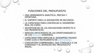 FUNCIONES DEL PRESUPUESTO
• UNA HERRAMIENTA ANALÍTICA, PRECISA Y
OPORTUNA.
• EL SOPORTE PARA LA ASIGNACIÓN DE RECURSOS.
• LA CAPACIDAD PARA CONTROLAR EL DESEMPEÑO
REAL EN CURSO.
• ADVERTENCIAS DE LAS DESVIACIONES RESPECTO A
LOS PRONÓSTICOS.
• INDICIOS ANTICIPADOS DE LAS OPORTUNIDADES O
DE LOS RIESGOS VENIDEROS.
• CAPACIDAD PARA EMPLEAR EL DESEMPEÑO PASADO
COMO GUÍA O INSTRUMENTO DE APRENDIZAJE.
• CONCEPCIÓN COMPRENSIBLE, QUE CONDUZCA A UN
CONSENSO Y AL RESPALDO DEL PRESUPUESTO
ANUAL.
 