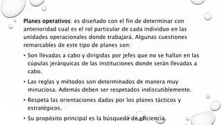 Planes operativos: es diseñado con el fin de determinar con
anterioridad cual es el rol particular de cada individuo en las
unidades operacionales donde trabajará. Algunas cuestiones
remarcables de este tipo de planes son:
• Son llevadas a cabo y dirigidas por jefes que no se hallan en las
cúpulas jerárquicas de las instituciones donde serán llevadas a
cabo.
• Las reglas y métodos son determinados de manera muy
minuciosa. Además deben ser respetados indiscutiblemente.
• Respeta las orientaciones dadas por los planes tácticos y
estratégicos.
• Su propósito principal es la búsqueda de eficiencia.
 