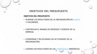 OBJETIVOS DEL PRESUPUESTO
OBJETIVOS DEL PRESUPUESTO
• PLANEAR LOS RESULTADOS DE LA ORGANIZACIÓN EN DINERO
Y VOLÚMENES.
• CONTROLAR EL MANEJO DE INGRESOS Y EGRESOS DE LA
EMPRESA.
• COORDINAR Y RELACIONAR LAS ACTIVIDADES DE LA
ORGANIZACIÓN.
• LOGRAR LOS RESULTADOS DE LAS OPERACIONES PERIÓDICAS.
 
