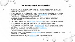 VENTAJAS DEL PRESUPUESTO
• PRESIONAR PARA QUE LA ALTA GERENCIA DEFINA ADECUADAMENTE LOS
OBJETIVOS BÁSICOS.
• PROPICIAR QUE SE DEFINA UNA ESTRUCTURA ORGANIZACIONAL ADECUADA,
DETERMINANDO LA RESPONSABILIDAD Y AUTORIDAD DE CADA UNA DE LAS
PARTES QUE INTEGRAN LA ORGANIZACIÓN.
• INCREMENTAR LA PARTICIPACIÓN DE LOS DIFERENTES NIVELES DE LA
ORGANIZACIÓN.
• OBLIGAR A MANTENER UN ARCHIVO DE DATOS HISTÓRICOS CONTROLABLES.
• FACILITAR LA UTILIZACIÓN ÓPTIMA DE LOS DIFERENTES INSUMOS.
• FACILITAR LA COPARTICIPACIÓN E INTEGRACIÓN DE LAS DIFERENTES ÁREAS.
• OBLIGAR A REALIZAR UN AUTO ANÁLISIS PERIÓDICO.
• FACILITAR EL CONTROL ADMINISTRATIVO.
• MOTIVAR PARA EJERCITAR LA CREATIVIDAD Y CRITERIO PROFESIONAL, A FIN DE
MEJORAR LA EMPRESA.
• AYUDAR A LOGRAR MEJOR EFICIENCIA EN LAS OPERACIONES
 