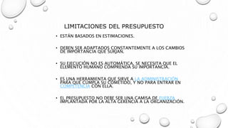 LIMITACIONES DEL PRESUPUESTO
• ESTÁN BASADOS EN ESTIMACIONES.
• DEBEN SER ADAPTADOS CONSTANTEMENTE A LOS CAMBIOS
DE IMPORTANCIA QUE SURJAN.
• SU EJECUCIÓN NO ES AUTOMÁTICA, SE NECESITA QUE EL
ELEMENTO HUMANO COMPRENDA SU IMPORTANCIA.
• ES UNA HERRAMIENTA QUE SIRVE A LA ADMINISTRACIÓN
PARA QUE CUMPLA SU COMETIDO, Y NO PARA ENTRAR EN
COMPETENCIA CON ELLA.
• EL PRESUPUESTO NO DEBE SER UNA CAMISA DE FUERZA
IMPLANTADA POR LA ALTA GERENCIA A LA ORGANIZACIÓN.
 