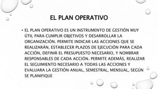 EL PLAN OPERATIVO
• EL PLAN OPERATIVO ES UN INSTRUMENTO DE GESTIÓN MUY
ÚTIL PARA CUMPLIR OBJETIVOS Y DESARROLLAR LA
ORGANIZACIÓN. PERMITE INDICAR LAS ACCIONES QUE SE
REALIZARÁN, ESTABLECER PLAZOS DE EJECUCIÓN PARA CADA
ACCIÓN, DEFINIR EL PRESUPUESTO NECESARIO, Y NOMBRAR
RESPONSABLES DE CADA ACCIÓN. PERMITE ADEMÁS, REALIZAR
EL SEGUIMIENTO NECESARIO A TODAS LAS ACCIONES Y
EVALUARA LA GESTIÓN ANUAL, SEMESTRAL, MENSUAL, SEGÚN
SE PLANIFIQUE
 