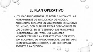 EL PLAN OPERATIVO
• UTILIDAD FUNDAMENTAL: ES POSIBLE, MEDIANTE LAS
HERRAMIENTAS DE INTELIGENCIA DE NEGOCIO
ADECUADAS, REALIZAR UN SEGUIMIENTO EXHAUSTIVO
DEL MISMO, CON EL FIN DE EVITAR DESVIACIONES EN
LOS OBJETIVOS. EN ESTE SENTIDO, LAS PRINCIPALES
HERRAMIENTAS SOFTWARE QUE AYUDAN A
MONITORIZAR UN PLAN ESTRATÉGICO U OPERATIVO
SON EL CUADRO DE MANDO INTEGRAL, LOS SISTEMAS
DE INFORMACIÓN EJECUTIVA, Y LOS SISTEMAS DE
SOPORTE A LA DECISIÓN.
 