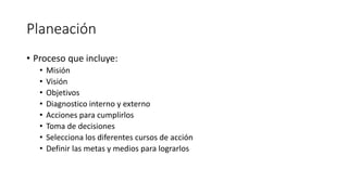 Planeación
• Proceso que incluye:
• Misión
• Visión
• Objetivos
• Diagnostico interno y externo
• Acciones para cumplirlos
• Toma de decisiones
• Selecciona los diferentes cursos de acción
• Definir las metas y medios para lograrlos
 
