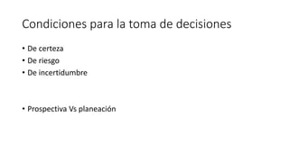Condiciones para la toma de decisiones
• De certeza
• De riesgo
• De incertidumbre
• Prospectiva Vs planeación
 