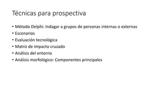 Técnicas para prospectiva
• Método Delphi: Indagar a grupos de personas internas o externas
• Escenarios
• Evaluación tecnológica
• Matriz de impacto cruzado
• Análisis del entorno
• Análisis morfológico: Componentes principales
 