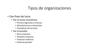 Tipos de organizaciones
• Con fines de lucro
• Por el sector económico
• Primario (Agrícolas y mineras)
• Manufactureras o industriales
• Prestadoras del servicios
• Por el tamaño
• Micro empresas
• Pequeñas empresas
• Empresas medianas
• Empresas grandes
 