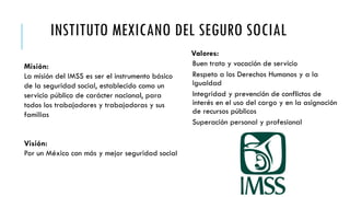 INSTITUTO MEXICANO DEL SEGURO SOCIAL
Valores:
Buen trato y vocación de servicio
Respeto a los Derechos Humanos y a la
Igualdad
Integridad y prevención de conflictos de
interés en el uso del cargo y en la asignación
de recursos públicos
Superación personal y profesional
Misión:
La misión del IMSS es ser el instrumento básico
de la seguridad social, establecido como un
servicio público de carácter nacional, para
todos los trabajadores y trabajadoras y sus
familias
Visión:
Por un México con más y mejor seguridad social
 