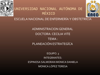 UNIVERSIDAD NACIONAL AUTÓNOMA DE
MÉXICO
ESCUELA NACIONAL DE ENFERMERÍA Y OBSTETRICIA
ADMINISTRACION GENERAL
DOCTORA: CECILIA VITE
TEMA :
PLANEACIÓN ESTRATEGÍCA
EQUIPO. 3
INTEGRANTES:
ESPINOSA SALMORAN MONICA DANIELA
MONICA LÓPEZ TERESA
 