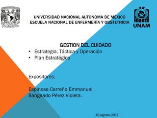 UNIVERSIDAD NACIONAL AUTONOMA DE MÉXICO
ESCUELA NACIONAL DE ENFERMERÍA Y OBSTETRICIA
GESTION DEL CUIDADO
• Estrategia, Táctica y Operación
• Plan Estratégico
Expositores:
Espinosa Carreño Emmanuel
Sangeado Pérez Violeta.
18.agosto.2017
 