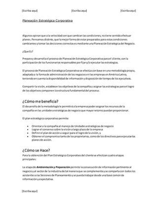 [Escriba aquí] [Escriba aquí] [Escribaaquí]
[Escribaaquí]
Planeación Estratégica Corporativa
Algunosopinanque ala velocidadconque cambianlascondiciones,notiene sentidoefectuar
planes.Pensamos distinto,que lamejorformade estarpreparadospara estascondiciones
cambiantesytomar lasdecisionescorrectasesmedianteunaPlaneaciónEstratégicadel Negocio.
¿Que Es?
Preparay desarrollael procesode PlaneaciónEstratégicaCorporativaparael cliente,conla
participaciónde losfuncionariosresponsablesporfijary/oejecutarlasestrategias.
El procesode PlaneaciónEstratégicaCorporativase efectúaconbase enuna metodologíapropia,
adaptadaa la formade administraciónde losnegociosenlasempresasenAméricaLatina,
teniendoencuentaladisponibilidadde informaciónydisposiciónde tiempode losejecutivos.
Compartirla visión,establecerlosobjetivosde lacompañíay asignar lasestrategiasparael logro
de losobjetivoscomponen laestructurafundamentaldel proceso.
¿Cómo me beneficia?
El desarrollode lametodologíale permitiráalaempresapoderasignarlosrecursosde la
compañía enlas unidadesestratégicasde negocioque mayorretornopuedanproporcionar.
El planestratégicocorporativopermite:
 Orientara la compañíaal manejode Unidadesestratégicasde negocio
 Lograr el consensosobre lavisiónalargo plazode la empresa
 Definirel plande accióna seguirpara el logrode la visión,y
 Obtenerel compromisotantode lospropietarios,comode losdirectivosparaejecutarlos
planesde acción.
¿Cómo se Hace?
Para la obtencióndel PlanEstratégicoCorporativodel clientese efectúancuatroetapas
principales:
La etapade Ambientacióny Preparación permite laconsecuciónde informaciónpertinente al
negocioyal sectorde laindustriade tal maneraque se complementeyse compartacon todoslos
asistentesalasSesionesde Planeamientoyse puedatrabajardesde unabase comúnde
informaciónyexpectativa.
 