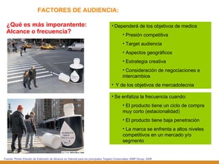 FACTORES DE AUDIENCIA: ¿Qué es más imporantente: Alcance o frecuencia? Dependerá de los objetivos de medios Presión competitiva Target audiencia Aspectos geográficos Estrategia creativa Consideración de negociaciones e intercambios Y de los objetivos de mercadotecnia Fuente: Primer Estudio de Extensión de Alcance en Internet para los principales Targets Comerciales, KMR Group, 2006 Se enfatiza la frecuencia cuando:  El producto tiene un ciclo de compra muy corto (estacionalidad) El producto tiene baja penetración  La marca se enfrenta a altos niveles competitivos en un mercado y/o segmento 