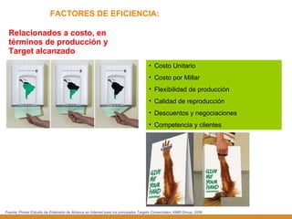 FACTORES DE EFICIENCIA: Relacionados a costo, en términos de producción y Target alcanzado Costo Unitario Costo por Millar Flexibilidad de producción Calidad de reproducción Descuentos y negociaciones Competencia y clientes Fuente: Primer Estudio de Extensión de Alcance en Internet para los principales Targets Comerciales, KMR Group, 2006 