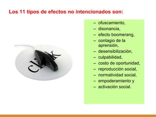 Los 11 tipos de efectos no intencionados son:  ofuscamiento,  disonancia,  efecto boomerang,  contagio de la aprensión,  desensibilización,  culpabilidad,  costo de oportunidad,  reproducción social,  normatividad social,  empoderamiento y  activación social. 