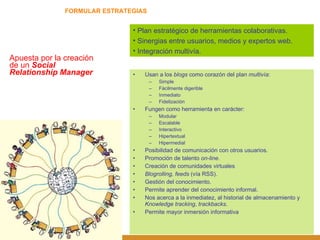 FORMULAR ESTRATEGIAS Apuesta por la creación de un  Social Relationship Manager Plan estratégico de herramientas colaborativas. Sinergias entre usuarios, medios y expertos web. Integración multivía. Usan a los  blogs  como corazón del plan  multivía : Simple Fácilmente digerible Inmediato Fidelización Fungen como herramienta en carácter: Modular Escalable Interactivo Hipertextual Hipermedial Posibilidad de comunicación con otros usuarios. Promoción de talento  on-line. Creación de comunidades virtuales Blogrolling, feeds  (vía RSS). Gestión del conocimiento. Permite aprender del conocimiento informal. Nos acerca a la inmediatez, al historial de almacenamiento y  Knowledge   tracking ,  trackbacks . Permite mayor inmersión informativa 