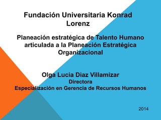 Planeación estratégica de Talento Humano
articulada a la Planeación Estratégica
Organizacional
Olga Lucia Diaz Villamizar
Directora
Especialización en Gerencia de Recursos Humanos
2014
Fundación Universitaria Konrad
Lorenz
 